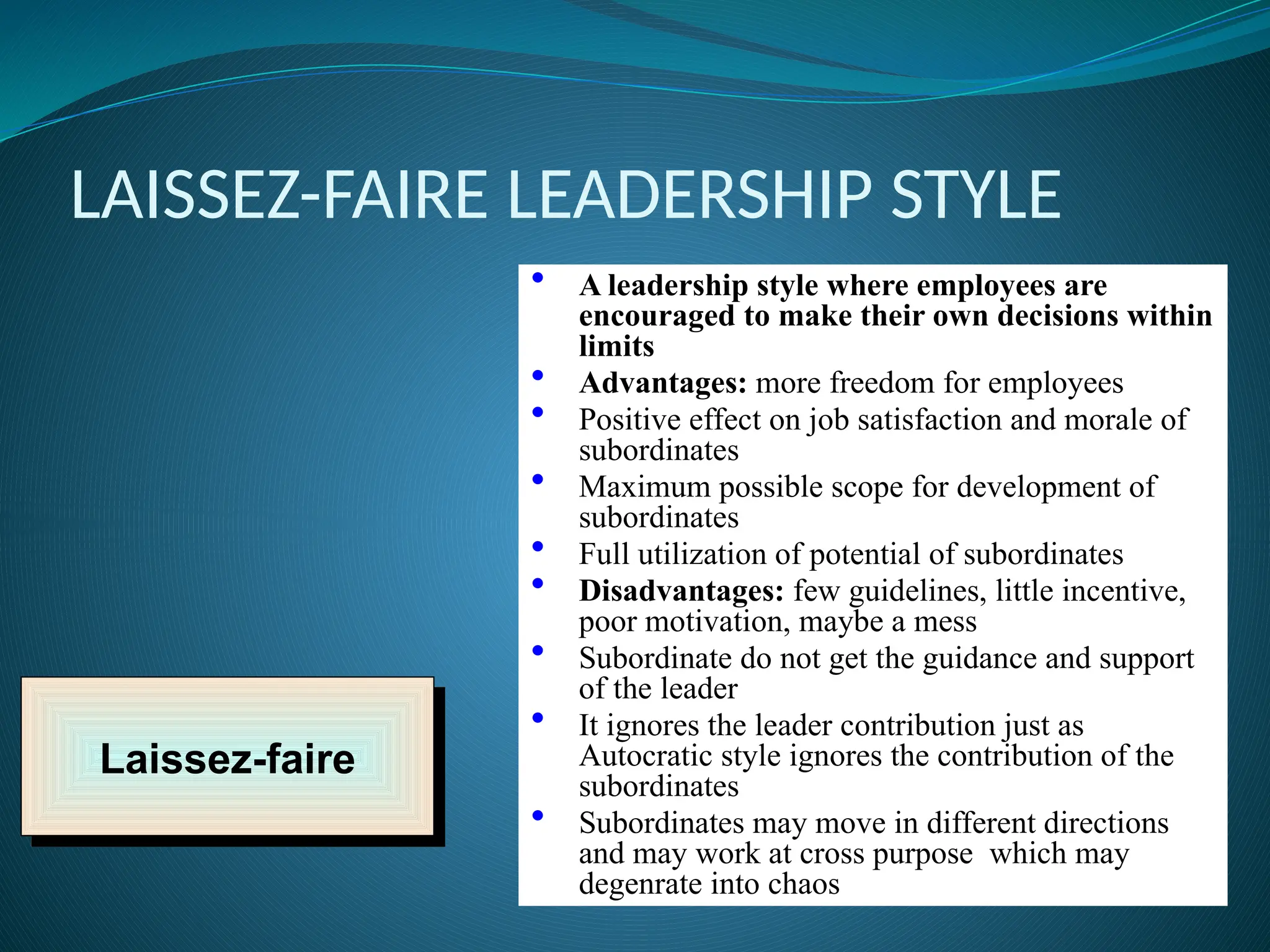 LAISSEZ-FAIRE LEADERSHIP STYLE
Laissez-faire
• A leadership style where employees are
encouraged to make their own decisions within
limits
• Advantages: more freedom for employees
• Positive effect on job satisfaction and morale of
subordinates
• Maximum possible scope for development of
subordinates
• Full utilization of potential of subordinates
• Disadvantages: few guidelines, little incentive,
poor motivation, maybe a mess
• Subordinate do not get the guidance and support
of the leader
• It ignores the leader contribution just as
Autocratic style ignores the contribution of the
subordinates
• Subordinates may move in different directions
and may work at cross purpose which may
degenrate into chaos
 