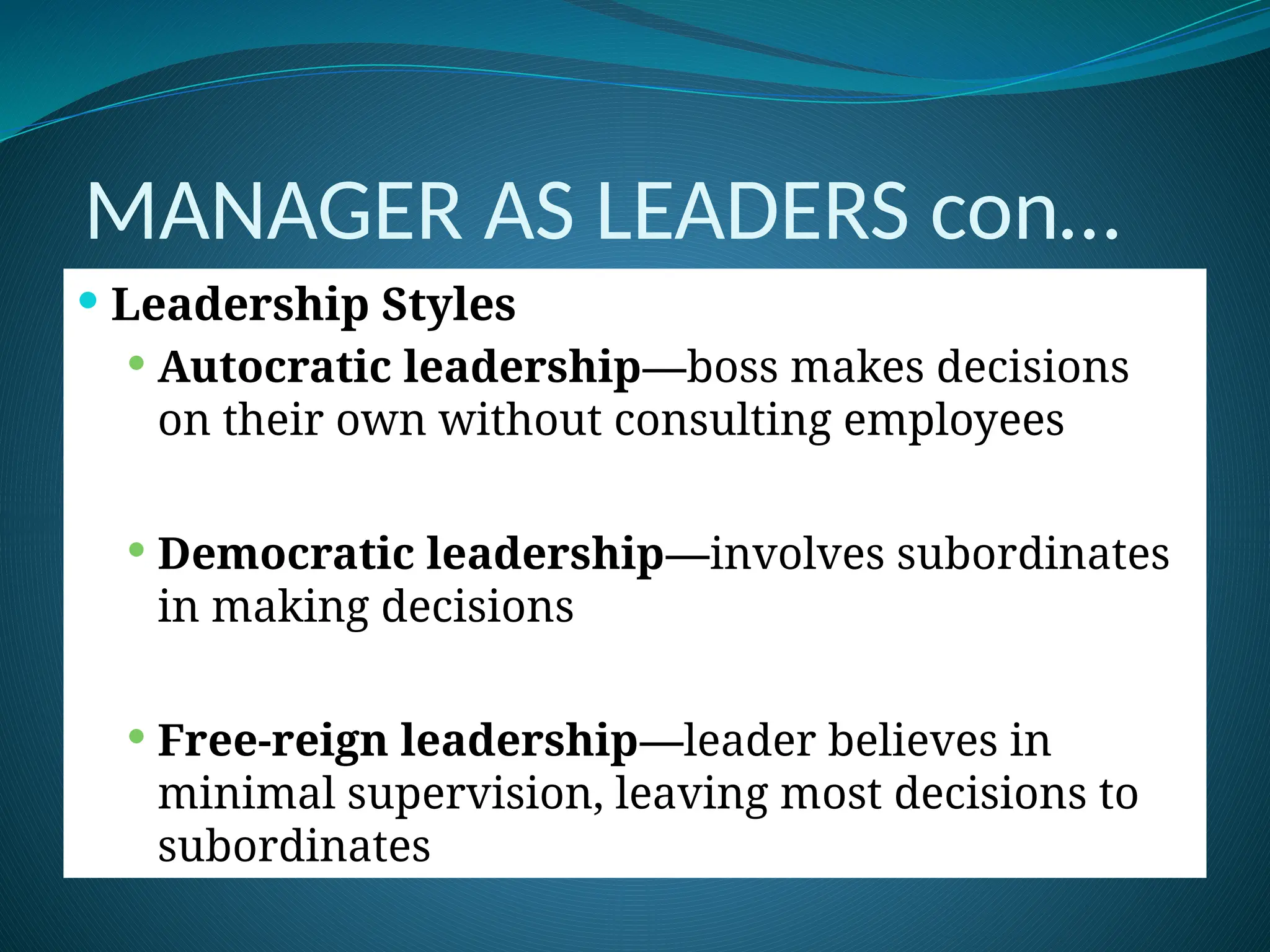 MANAGER AS LEADERS con…
 Leadership Styles
 Autocratic leadership—boss makes decisions
on their own without consulting employees
 Democratic leadership—involves subordinates
in making decisions
 Free-reign leadership—leader believes in
minimal supervision, leaving most decisions to
subordinates
 