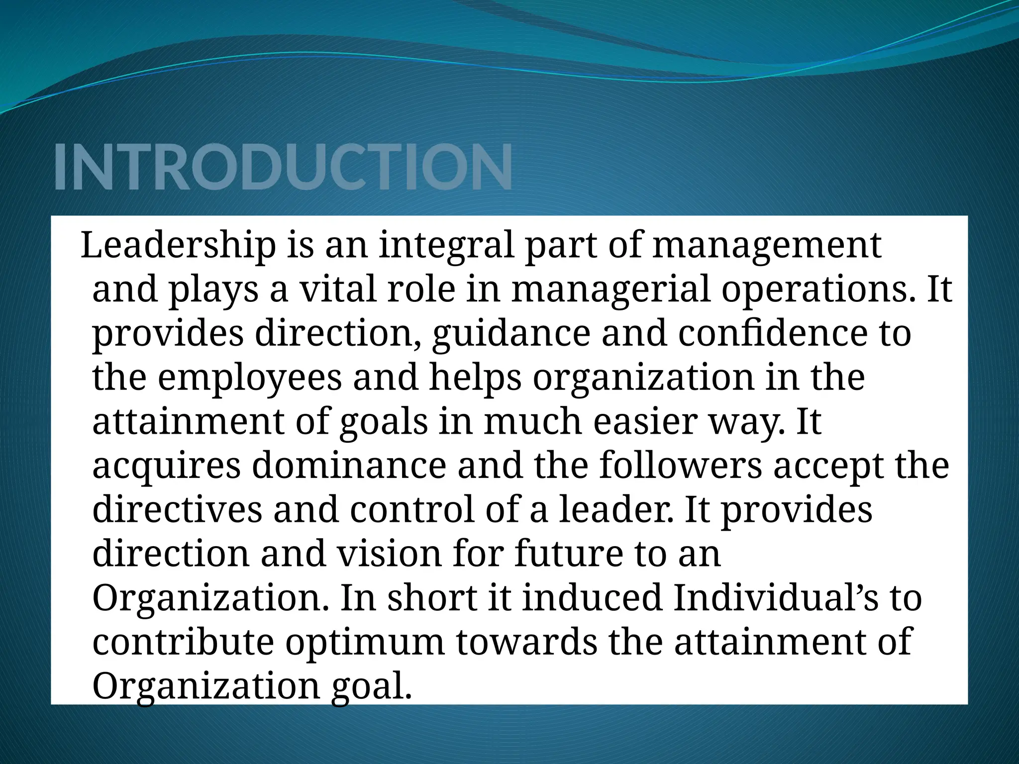 INTRODUCTION
Leadership is an integral part of management
and plays a vital role in managerial operations. It
provides direction, guidance and confidence to
the employees and helps organization in the
attainment of goals in much easier way. It
acquires dominance and the followers accept the
directives and control of a leader. It provides
direction and vision for future to an
Organization. In short it induced Individual’s to
contribute optimum towards the attainment of
Organization goal.
 