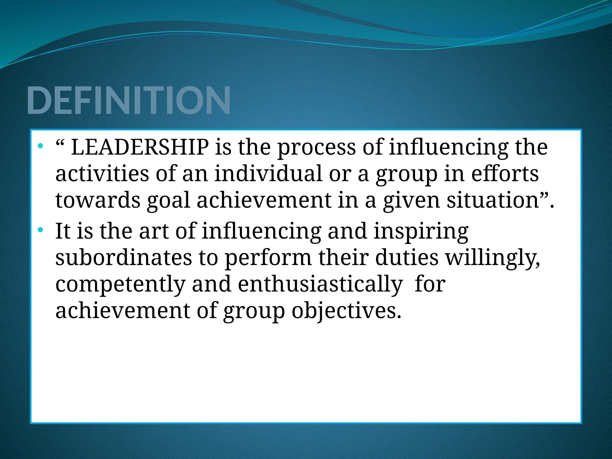 DEFINITION
• “ LEADERSHIP is the process of influencing the
activities of an individual or a group in efforts
towards goal achievement in a given situation”.
• It is the art of influencing and inspiring
subordinates to perform their duties willingly,
competently and enthusiastically for
achievement of group objectives.
 