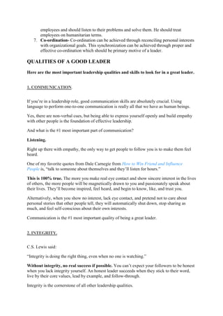 employees and should listen to their problems and solve them. He should treat
employees on humanitarian terms.
7. Co-ordination- Co-ordination can be achieved through reconciling personal interests
with organizational goals. This synchronization can be achieved through proper and
effective co-ordination which should be primary motive of a leader.
QUALITIES OF A GOOD LEADER
Here are the most important leadership qualities and skills to look for in a great leader.
1. COMMUNICATION.
If you’re in a leadership role, good communication skills are absolutely crucial. Using
language to perform one-to-one communication is really all that we have as human beings.
Yes, there are non-verbal cues, but being able to express yourself openly and build empathy
with other people is the foundation of effective leadership.
And what is the #1 most important part of communication?
Listening.
Right up there with empathy, the only way to get people to follow you is to make them feel
heard.
One of my favorite quotes from Dale Carnegie from How to Win Friend and Influence
People is, “talk to someone about themselves and they’ll listen for hours.”
This is 100% true. The more you make real eye contact and show sincere interest in the lives
of others, the more people will be magnetically drawn to you and passionately speak about
their lives. They’ll become inspired, feel heard, and begin to know, like, and trust you.
Alternatively, when you show no interest, lack eye contact, and pretend not to care about
personal stories that other people tell, they will automatically shut down, stop sharing as
much, and feel self-conscious about their own interests.
Communication is the #1 most important quality of being a great leader.
2. INTEGRITY.
C.S. Lewis said:
“Integrity is doing the right thing, even when no one is watching.”
Without integrity, no real success if possible. You can’t expect your followers to be honest
when you lack integrity yourself. An honest leader succeeds when they stick to their word,
live by their core values, lead by example, and follow-through.
Integrity is the cornerstone of all other leadership qualities.
 