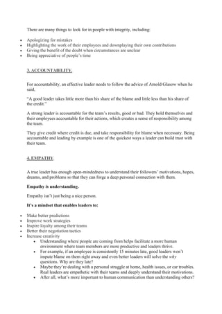 There are many things to look for in people with integrity, including:
 Apologizing for mistakes
 Highlighting the work of their employees and downplaying their own contributions
 Giving the benefit of the doubt when circumstances are unclear
 Being appreciative of people’s time
3. ACCOUNTABILITY.
For accountability, an effective leader needs to follow the advice of Arnold Glasow when he
said,
“A good leader takes little more than his share of the blame and little less than his share of
the credit.”
A strong leader is accountable for the team’s results, good or bad. They hold themselves and
their employees accountable for their actions, which creates a sense of responsibility among
the team.
They give credit where credit is due, and take responsibility for blame when necessary. Being
accountable and leading by example is one of the quickest ways a leader can build trust with
their team.
4. EMPATHY.
A true leader has enough open-mindedness to understand their followers’ motivations, hopes,
dreams, and problems so that they can forge a deep personal connection with them.
Empathy is understanding.
Empathy isn’t just being a nice person.
It’s a mindset that enables leaders to:
 Make better predictions
 Improve work strategies
 Inspire loyalty among their teams
 Better their negotiation tactics
 Increase creativity
 Understanding where people are coming from helps facilitate a more human
environment where team members are more productive and leaders thrive.
 For example, if an employee is consistently 15 minutes late, good leaders won’t
impute blame on them right away and even better leaders will solve the why
questions. Why are they late?
 Maybe they’re dealing with a personal struggle at home, health issues, or car troubles.
Real leaders are empathetic with their teams and deeply understand their motivations.
 After all, what’s more important to human communication than understanding others?
 