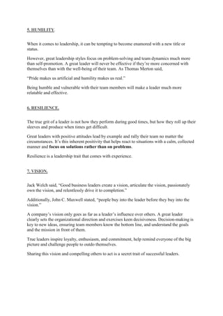 5. HUMILITY.
When it comes to leadership, it can be tempting to become enamored with a new title or
status.
However, great leadership styles focus on problem-solving and team dynamics much more
than self-promotion. A great leader will never be effective if they’re more concerned with
themselves than with the well-being of their team. As Thomas Merton said,
“Pride makes us artificial and humility makes us real.”
Being humble and vulnerable with their team members will make a leader much more
relatable and effective.
6. RESILIENCE.
The true grit of a leader is not how they perform during good times, but how they roll up their
sleeves and produce when times get difficult.
Great leaders with positive attitudes lead by example and rally their team no matter the
circumstances. It’s this inherent positivity that helps react to situations with a calm, collected
manner and focus on solutions rather than on problems.
Resilience is a leadership trait that comes with experience.
7. VISION.
Jack Welch said, “Good business leaders create a vision, articulate the vision, passionately
own the vision, and relentlessly drive it to completion.”
Additionally, John C. Maxwell stated, “people buy into the leader before they buy into the
vision.”
A company’s vision only goes as far as a leader’s influence over others. A great leader
clearly sets the organizational direction and exercises keen decisiveness. Decision-making is
key to new ideas, ensuring team members know the bottom line, and understand the goals
and the mission in front of them.
True leaders inspire loyalty, enthusiasm, and commitment, help remind everyone of the big
picture and challenge people to outdo themselves.
Sharing this vision and compelling others to act is a secret trait of successful leaders.
 