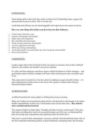8. INFLUENCE.
Some leaders believe that when they attain a certain level of leadership status, respect will
automatically be given to them. This is not the case.
Leadership and influence are not interchangeable and respect has to be earned, not given.
Here are some things that leaders can do to increase their influence:
 Clearly state what they want
 Connect with people emotionally
 Make others feel important
 Be vulnerable and charismatic
 Work toward commonly shared goals
 Ask for suggestions and input
 Build real, lasting relationships
 Act professionally on social media sites like Facebook and LinkedIn
 Have self-awareness
9. POSITIVITY.
Leaders inspire their team not based on their own goals or outcomes, but on their exhibited
behavior, life outlook, and attitude in any given situation.
It’s often said that employees and direct reports exhibit the behavior of their managers – and
good leaders need to lead by example at all times while mirroring how they want their team
to act.
This comes down to positivity. Even the calmest workplaces can get stressful at times – it’s
more important how leaders react to this stress with a positive outlook rather than get
flustered and place blame.
10. DELEGATION.
A difficult transition for many leaders is shifting from doing to leading.
Many new leaders are accustomed to doing all the work themselves and struggle to let others
handle responsibilities on their own. Great leaders must elevate their team – they must be
more essential and less involved.
This requires leaders to shape others’ thoughts and ideas toward a common goal. They give
their team everything they need to be successful and get out of the way, not directing their
path, but setting clear expectations and explaining where the finish line is.
They aren’t scared of their subordinates’ successes and don’t feel threatened by them. One of
the most important leadership qualities of good leadership is delegating tasks and elevating
 