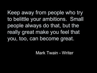 Keep away from people who try to belittle your ambitions.  Small people always do that, but the really great make you feel that you, too, can become great. Mark Twain - Writer 