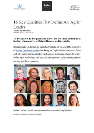 15 Key Qualities That DefineAn 'Agile'
Leader
Forbes Coaches Council
COUNCIL POST| Paid Program
To be agile is to be quick and alert. It’s an ideal quality in a
leader, when paired with intelligence and foresight.
Being an agile leader can be a great advantage, so we asked the members
of Forbes Coaches Council what being an "agile leader" means to them
and why agility is important in the business landscape. Here's how they
define agile leadership, and how this management style can impact your
current and future success.
Forbes Coaches Council members share how they definite agile leaders.
PHOTOS COURTESY OF THE INDIVIDUAL MEMBERS.
 