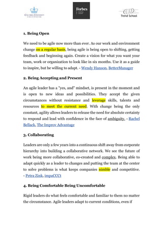 1. Being Open
We need to be agile now more than ever. As our work and environment
change on a regular basis, being agile is being open to shifting, getting
feedback and beginning again. Create a vision for what you want your
team, work or organization to look like in six months. Use it as a guide
to inspire, but be willing to adapt. - Wendy Hanson, BetterManager
2. Being Accepting and Present
An agile leader has a "yes, and" mindset, is present in the moment and
is open to new ideas and possibilities. They accept the given
circumstances without resistance and leverage skills, talents and
resources to meet the current need. With change being the only
constant, agility allows leaders to release the need for absolute certainty
to respond and lead with confidence in the face of ambiguity. - Rachel
Bellack, The Improv Advantage
3. Collaborating
Leaders are only a few years into a continuous shift away from corporate
hierarchy into building a collaborative network. We see the future of
work being more collaborative, co-created and complex. Being able to
adapt quickly as a leader to changes and putting the team at the center
to solve problems is what keeps companies nimble and competitive.
- Petra Zink, impaCCCt
4. Being Comfortable Being Uncomfortable
Rigid leaders do what feels comfortable and familiar to them no matter
the circumstance. Agile leaders adapt to current conditions, even if
 