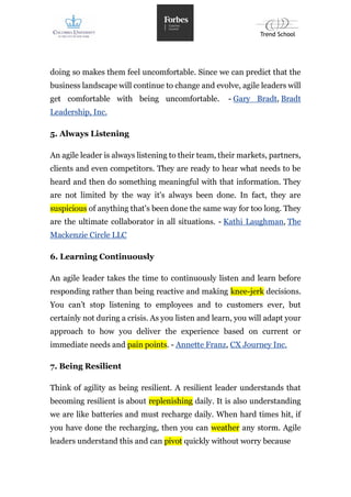 doing so makes them feel uncomfortable. Since we can predict that the
business landscape will continue to change and evolve, agile leaders will
get comfortable with being uncomfortable. - Gary Bradt, Bradt
Leadership, Inc.
5. Always Listening
An agile leader is always listening to their team, their markets, partners,
clients and even competitors. They are ready to hear what needs to be
heard and then do something meaningful with that information. They
are not limited by the way it's always been done. In fact, they are
suspicious of anything that's been done the same way for too long. They
are the ultimate collaborator in all situations. - Kathi Laughman, The
Mackenzie Circle LLC
6. Learning Continuously
An agile leader takes the time to continuously listen and learn before
responding rather than being reactive and making knee-jerk decisions.
You can’t stop listening to employees and to customers ever, but
certainly not during a crisis. As you listen and learn, you will adapt your
approach to how you deliver the experience based on current or
immediate needs and pain points. - Annette Franz, CX Journey Inc.
7. Being Resilient
Think of agility as being resilient. A resilient leader understands that
becoming resilient is about replenishing daily. It is also understanding
we are like batteries and must recharge daily. When hard times hit, if
you have done the recharging, then you can weather any storm. Agile
leaders understand this and can pivot quickly without worry because
 