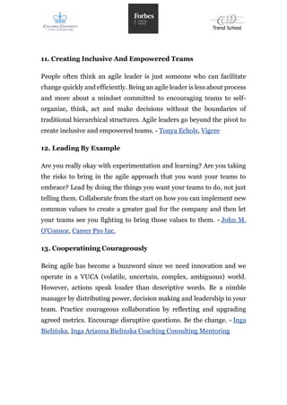 11. Creating Inclusive And Empowered Teams
People often think an agile leader is just someone who can facilitate
change quickly and efficiently. Being an agile leader is less about process
and more about a mindset committed to encouraging teams to self-
organize, think, act and make decisions without the boundaries of
traditional hierarchical structures. Agile leaders go beyond the pivot to
create inclusive and empowered teams. - Tonya Echols, Vigere
12. Leading By Example
Are you really okay with experimentation and learning? Are you taking
the risks to bring in the agile approach that you want your teams to
embrace? Lead by doing the things you want your teams to do, not just
telling them. Collaborate from the start on how you can implement new
common values to create a greater goal for the company and then let
your teams see you fighting to bring those values to them. - John M.
O'Connor, Career Pro Inc.
13. Cooperatining Courageously
Being agile has become a buzzword since we need innovation and we
operate in a VUCA (volatile, uncertain, complex, ambiguous) world.
However, actions speak louder than descriptive words. Be a nimble
manager by distributing power, decision making and leadership in your
team. Practice courageous collaboration by reflecting and upgrading
agreed metrics. Encourage disruptive questions. Be the change. - Inga
Bielińska, Inga Arianna Bielinska Coaching Consulting Mentoring
 