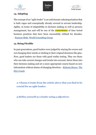 14. Adapting
The concept of an "agile leader" is an unfortunate subcategorization that
is both vague and conceptually already covered in servant leadership.
Agility, in terms of adaptability in decision making as well as process
management, has and will be one of the cornerstones of time tested
business practices that have been successfully utilized for decades.
- Kamyar Shah, World Consulting Group
15. Being Flexible
In past generations, good leaders were judged by staying the course and
not changing their minds or sticking to their original decisions like glue.
Now, good leaders are those with good reality testing. They are those
who can take current changes and trends into account, factor them into
their decision making and set a more appropriate course based on new
information without shame of changing direction. - Roberta Moore, The
EQ-i Coach
2- Choose 6 traits from the article above that you find to be
crucial for an agile leader:
3.Define yourself as a leader using 5 adjectives:
 