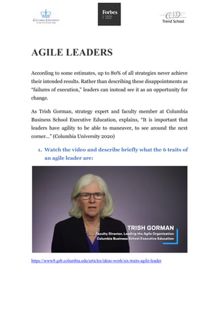 AGILE LEADERS
According to some estimates, up to 80% of all strategies never achieve
their intended results. Rather than describing these disappointments as
“failures of execution," leaders can instead see it as an opportunity for
change.
As Trish Gorman, strategy expert and faculty member at Columbia
Business School Executive Education, explains, “It is important that
leaders have agility to be able to maneuver, to see around the next
corner…” (Columbia University 2020)
1. Watch the video and describe briefly what the 6 traits of
an agile leader are:
https://www8.gsb.columbia.edu/articles/ideas-work/six-traits-agile-leader
 