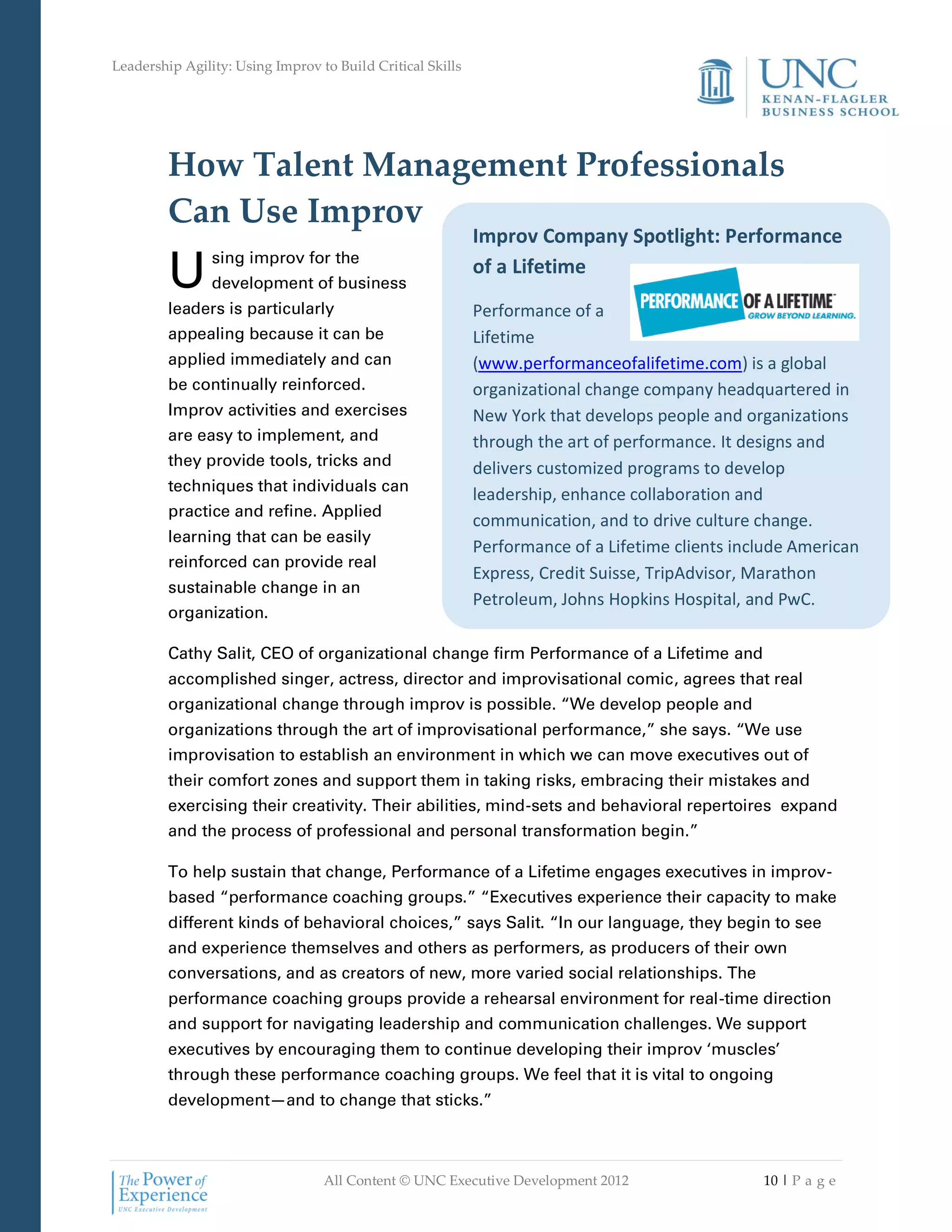 Leadership Agility: Using Improv to Build Critical Skills




         How Talent Management Professionals
         Can Use Improv
                                                            Improv Company Spotlight: Performance

         U      sing improv for the
                development of business
                                                            of a Lifetime
         leaders is particularly                            Performance of a
         appealing because it can be                        Lifetime
         applied immediately and can                        (www.performanceofalifetime.com) is a global
         be continually reinforced.                         organizational change company headquartered in
         Improv activities and exercises                    New York that develops people and organizations
         are easy to implement, and                         through the art of performance. It designs and
         they provide tools, tricks and                     delivers customized programs to develop
         techniques that individuals can
                                                            leadership, enhance collaboration and
         practice and refine. Applied
                                                            communication, and to drive culture change.
         learning that can be easily
                                                            Performance of a Lifetime clients include American
         reinforced can provide real
                                                            Express, Credit Suisse, TripAdvisor, Marathon
         sustainable change in an
                                                            Petroleum, Johns Hopkins Hospital, and PwC.
         organization.

         Cathy Salit, CEO of organizational change firm Performance of a Lifetime and
         accomplished singer, actress, director and improvisational comic, agrees that real
         organizational change through improv is possible. “We develop people and
         organizations through the art of improvisational performance,” she says. “We use
         improvisation to establish an environment in which we can move executives out of
         their comfort zones and support them in taking risks, embracing their mistakes and
         exercising their creativity. Their abilities, mind-sets and behavioral repertoires expand
         and the process of professional and personal transformation begin.”

         To help sustain that change, Performance of a Lifetime engages executives in improv-
         based “performance coaching groups.” “Executives experience their capacity to make
         different kinds of behavioral choices,” says Salit. “In our language, they begin to see
         and experience themselves and others as performers, as producers of their own
         conversations, and as creators of new, more varied social relationships. The
         performance coaching groups provide a rehearsal environment for real-time direction
         and support for navigating leadership and communication challenges. We support
         executives by encouraging them to continue developing their improv ‘muscles’
         through these performance coaching groups. We feel that it is vital to ongoing
         development—and to change that sticks.”



                                  All Content © UNC Executive Development 2012                   10 | P a g e
 