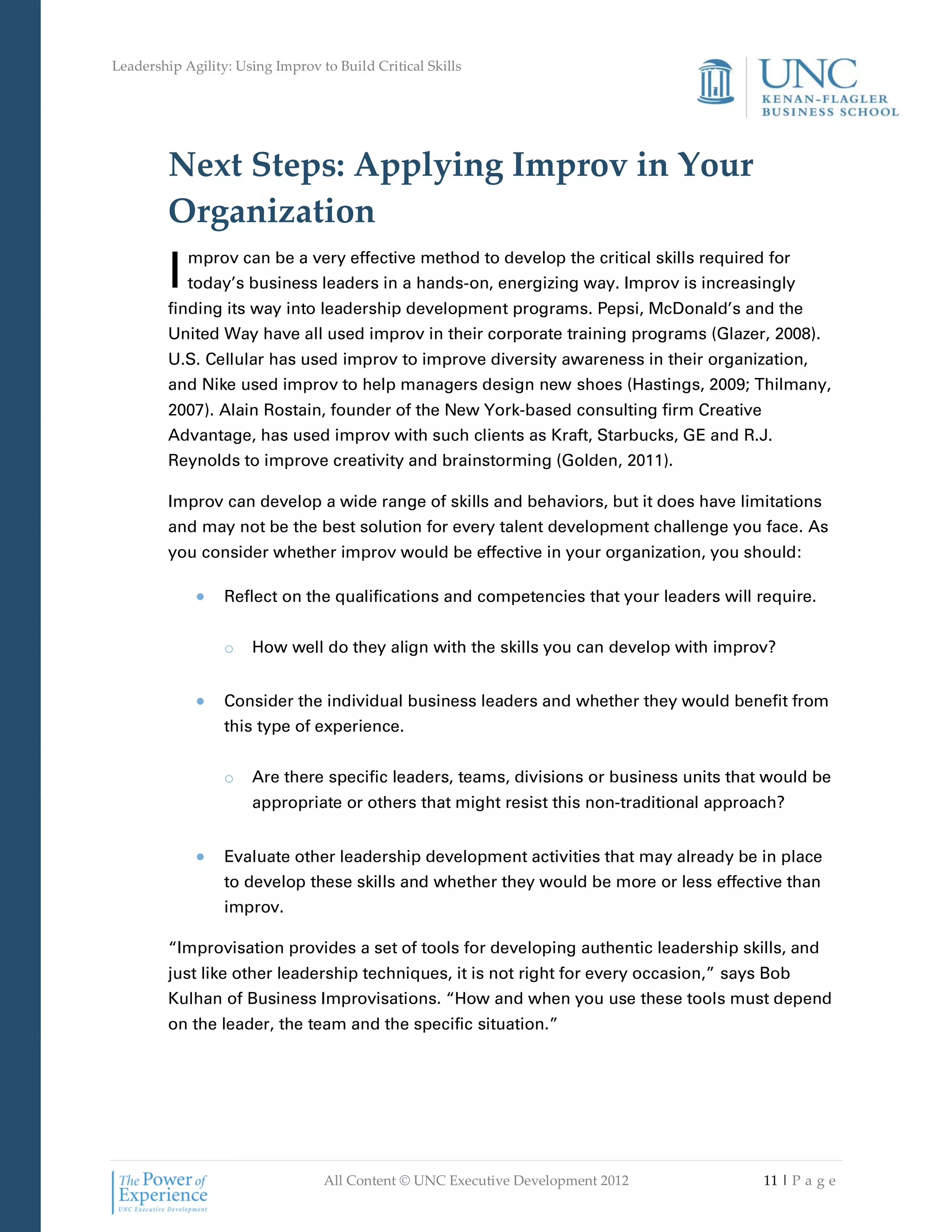 Leadership Agility: Using Improv to Build Critical Skills




         Next Steps: Applying Improv in Your
         Organization
         I   mprov can be a very effective method to develop the critical skills required for
             today’s business leaders in a hands-on, energizing way. Improv is increasingly
         finding its way into leadership development programs. Pepsi, McDonald’s and the
         United Way have all used improv in their corporate training programs (Glazer, 2008).
         U.S. Cellular has used improv to improve diversity awareness in their organization,
         and Nike used improv to help managers design new shoes (Hastings, 2009; Thilmany,
         2007). Alain Rostain, founder of the New York-based consulting firm Creative
         Advantage, has used improv with such clients as Kraft, Starbucks, GE and R.J.
         Reynolds to improve creativity and brainstorming (Golden, 2011).

         Improv can develop a wide range of skills and behaviors, but it does have limitations
         and may not be the best solution for every talent development challenge you face. As
         you consider whether improv would be effective in your organization, you should:

                  Reflect on the qualifications and competencies that your leaders will require.


                  o   How well do they align with the skills you can develop with improv?


                  Consider the individual business leaders and whether they would benefit from
                  this type of experience.


                  o   Are there specific leaders, teams, divisions or business units that would be
                      appropriate or others that might resist this non-traditional approach?


                  Evaluate other leadership development activities that may already be in place
                  to develop these skills and whether they would be more or less effective than
                  improv.

         “Improvisation provides a set of tools for developing authentic leadership skills, and
         just like other leadership techniques, it is not right for every occasion,” says Bob
         Kulhan of Business Improvisations. “How and when you use these tools must depend
         on the leader, the team and the specific situation.”




                                  All Content © UNC Executive Development 2012           11 | P a g e
 