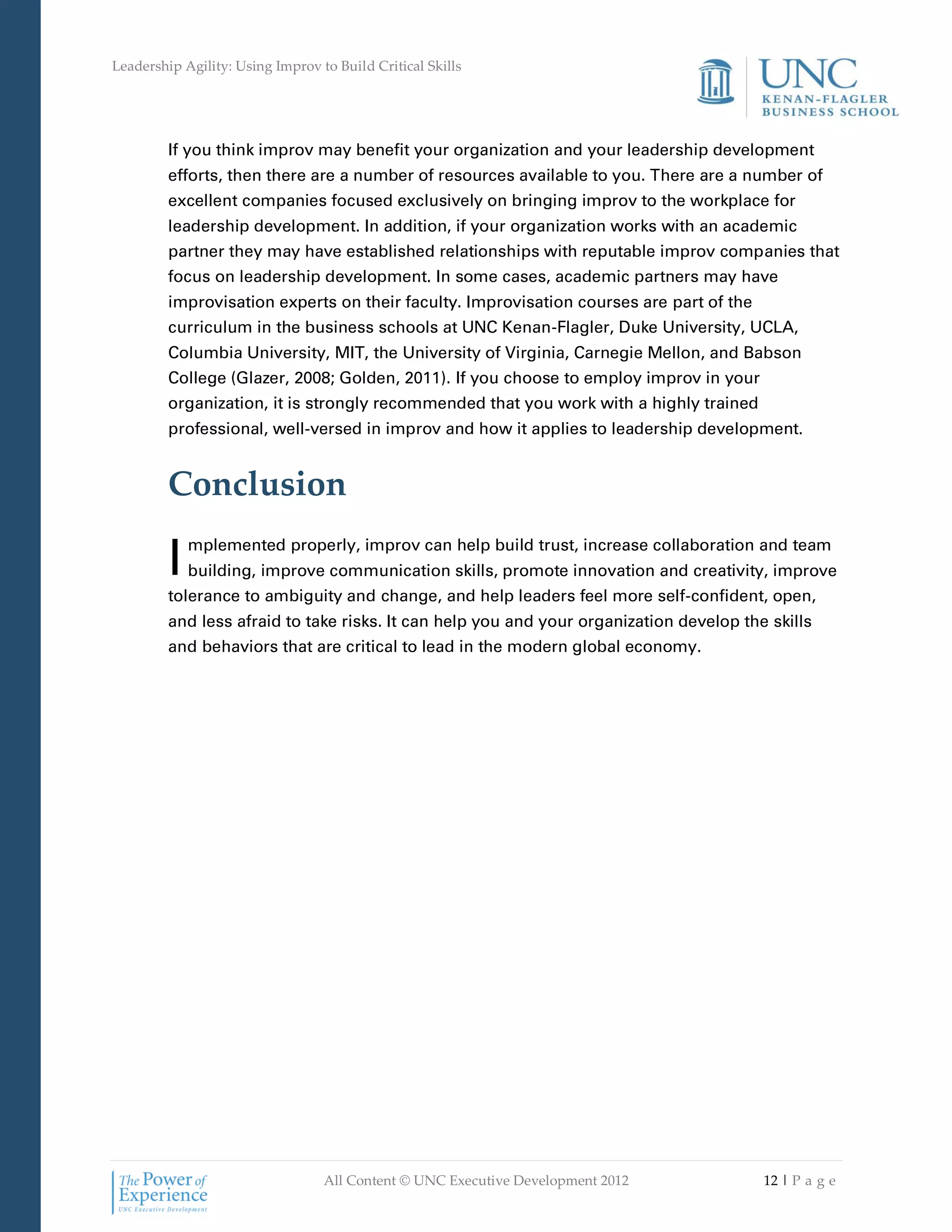 Leadership Agility: Using Improv to Build Critical Skills




         If you think improv may benefit your organization and your leadership development
         efforts, then there are a number of resources available to you. There are a number of
         excellent companies focused exclusively on bringing improv to the workplace for
         leadership development. In addition, if your organization works with an academic
         partner they may have established relationships with reputable improv companies that
         focus on leadership development. In some cases, academic partners may have
         improvisation experts on their faculty. Improvisation courses are part of the
         curriculum in the business schools at UNC Kenan-Flagler, Duke University, UCLA,
         Columbia University, MIT, the University of Virginia, Carnegie Mellon, and Babson
         College (Glazer, 2008; Golden, 2011). If you choose to employ improv in your
         organization, it is strongly recommended that you work with a highly trained
         professional, well-versed in improv and how it applies to leadership development.


         Conclusion

         I   mplemented properly, improv can help build trust, increase collaboration and team
             building, improve communication skills, promote innovation and creativity, improve
         tolerance to ambiguity and change, and help leaders feel more self-confident, open,
         and less afraid to take risks. It can help you and your organization develop the skills
         and behaviors that are critical to lead in the modern global economy.




                                  All Content © UNC Executive Development 2012           12 | P a g e
 