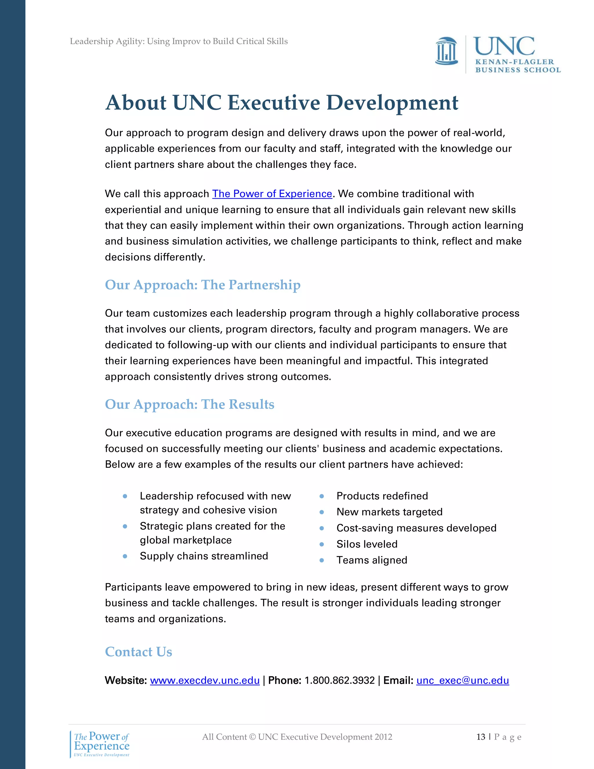 Leadership Agility: Using Improv to Build Critical Skills




         About UNC Executive Development
         Our approach to program design and delivery draws upon the power of real-world,
         applicable experiences from our faculty and staff, integrated with the knowledge our
         client partners share about the challenges they face.

         We call this approach The Power of Experience. We combine traditional with
         experiential and unique learning to ensure that all individuals gain relevant new skills
         that they can easily implement within their own organizations. Through action learning
         and business simulation activities, we challenge participants to think, reflect and make
         decisions differently.

         Our Approach: The Partnership

         Our team customizes each leadership program through a highly collaborative process
         that involves our clients, program directors, faculty and program managers. We are
         dedicated to following-up with our clients and individual participants to ensure that
         their learning experiences have been meaningful and impactful. This integrated
         approach consistently drives strong outcomes.

         Our Approach: The Results

         Our executive education programs are designed with results in mind, and we are
         focused on successfully meeting our clients' business and academic expectations.
         Below are a few examples of the results our client partners have achieved:


                  Leadership refocused with new                  Products redefined
                  strategy and cohesive vision                   New markets targeted
                  Strategic plans created for the                Cost-saving measures developed
                  global marketplace                             Silos leveled
                  Supply chains streamlined                      Teams aligned

         Participants leave empowered to bring in new ideas, present different ways to grow
         business and tackle challenges. The result is stronger individuals leading stronger
         teams and organizations.


         Contact Us

         Website: www.execdev.unc.edu | Phone: 1.800.862.3932 | Email: unc_exec@unc.edu




                                  All Content © UNC Executive Development 2012             13 | P a g e
 