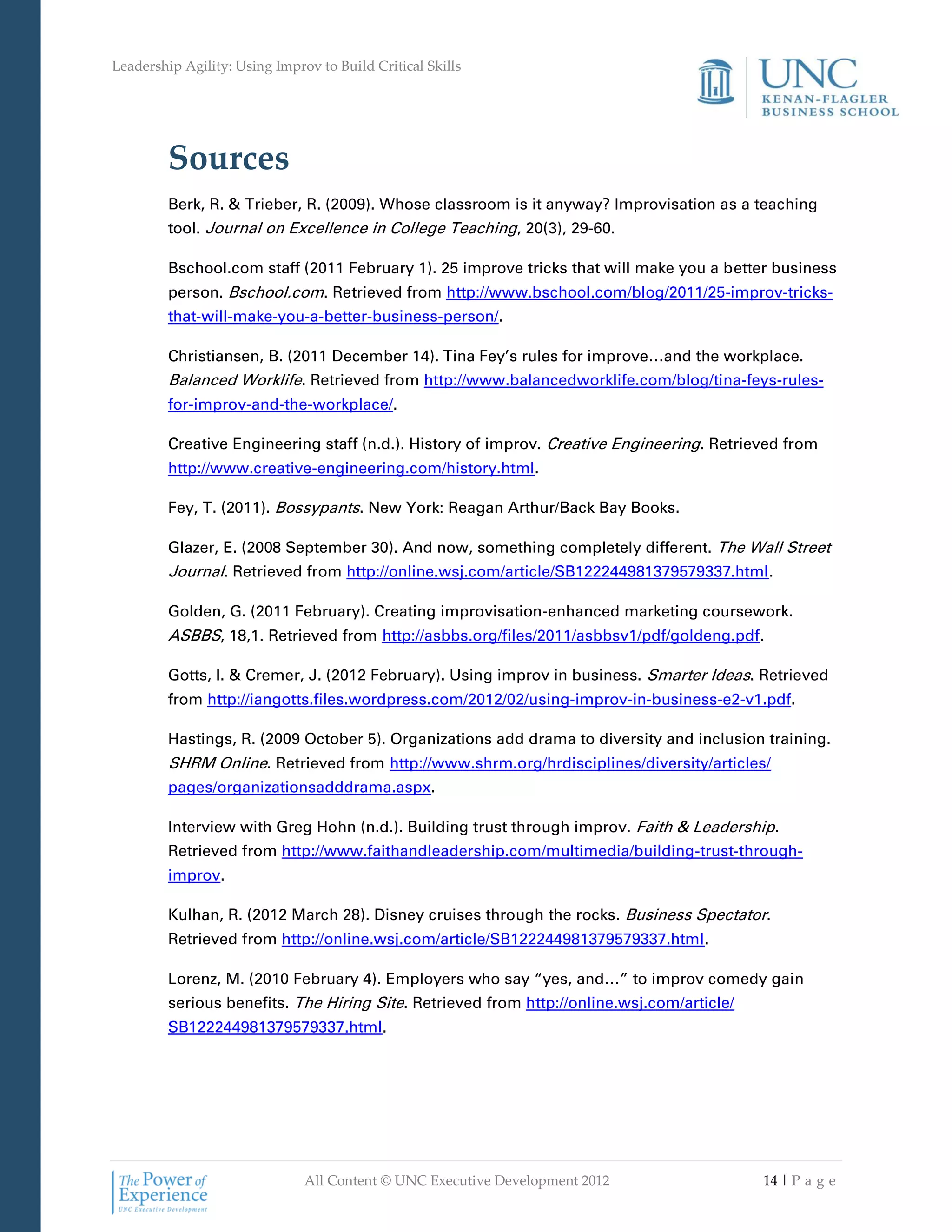 Leadership Agility: Using Improv to Build Critical Skills




         Sources
         Berk, R. & Trieber, R. (2009). Whose classroom is it anyway? Improvisation as a teaching
         tool. Journal on Excellence in College Teaching, 20(3), 29-60.

         Bschool.com staff (2011 February 1). 25 improve tricks that will make you a better business
         person. Bschool.com. Retrieved from http://www.bschool.com/blog/2011/25-improv-tricks-
         that-will-make-you-a-better-business-person/.

         Christiansen, B. (2011 December 14). Tina Fey’s rules for improve…and the workplace.
         Balanced Worklife. Retrieved from http://www.balancedworklife.com/blog/tina-feys-rules-
         for-improv-and-the-workplace/.

         Creative Engineering staff (n.d.). History of improv. Creative Engineering. Retrieved from
         http://www.creative-engineering.com/history.html.

         Fey, T. (2011). Bossypants. New York: Reagan Arthur/Back Bay Books.

         Glazer, E. (2008 September 30). And now, something completely different. The Wall Street
         Journal. Retrieved from http://online.wsj.com/article/SB122244981379579337.html.

         Golden, G. (2011 February). Creating improvisation-enhanced marketing coursework.
         ASBBS, 18,1. Retrieved from http://asbbs.org/files/2011/asbbsv1/pdf/goldeng.pdf.

         Gotts, I. & Cremer, J. (2012 February). Using improv in business. Smarter Ideas. Retrieved
         from http://iangotts.files.wordpress.com/2012/02/using-improv-in-business-e2-v1.pdf.

         Hastings, R. (2009 October 5). Organizations add drama to diversity and inclusion training.
         SHRM Online. Retrieved from http://www.shrm.org/hrdisciplines/diversity/articles/
         pages/organizationsadddrama.aspx.

         Interview with Greg Hohn (n.d.). Building trust through improv. Faith & Leadership.
         Retrieved from http://www.faithandleadership.com/multimedia/building-trust-through-
         improv.

         Kulhan, R. (2012 March 28). Disney cruises through the rocks. Business Spectator.
         Retrieved from http://online.wsj.com/article/SB122244981379579337.html.

         Lorenz, M. (2010 February 4). Employers who say “yes, and…” to improv comedy gain
         serious benefits. The Hiring Site. Retrieved from http://online.wsj.com/article/
         SB122244981379579337.html.




                               All Content © UNC Executive Development 2012                 14 | P a g e
 