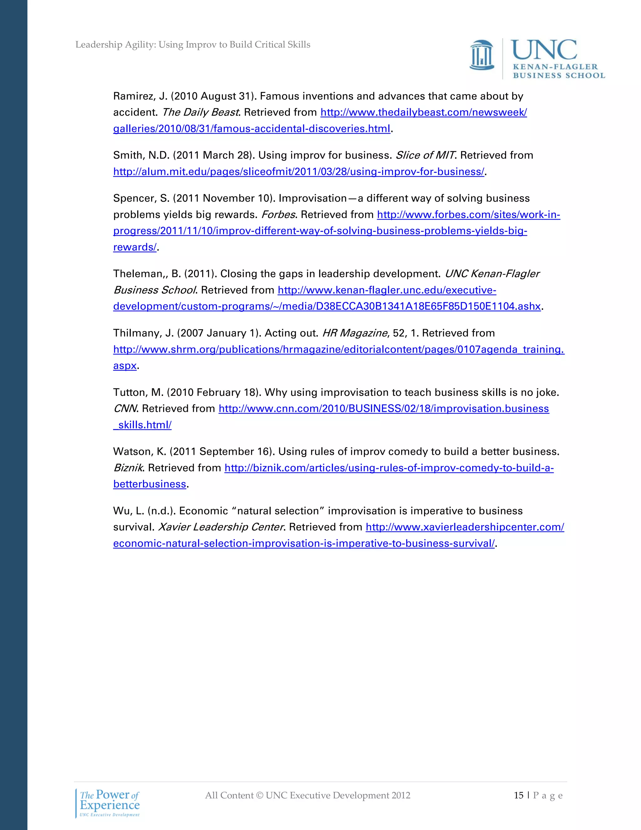 Leadership Agility: Using Improv to Build Critical Skills




         Ramirez, J. (2010 August 31). Famous inventions and advances that came about by
         accident. The Daily Beast. Retrieved from http://www.thedailybeast.com/newsweek/
         galleries/2010/08/31/famous-accidental-discoveries.html.

         Smith, N.D. (2011 March 28). Using improv for business. Slice of MIT. Retrieved from
         http://alum.mit.edu/pages/sliceofmit/2011/03/28/using-improv-for-business/.

         Spencer, S. (2011 November 10). Improvisation—a different way of solving business
         problems yields big rewards. Forbes. Retrieved from http://www.forbes.com/sites/work-in-
         progress/2011/11/10/improv-different-way-of-solving-business-problems-yields-big-
         rewards/.

         Theleman,, B. (2011). Closing the gaps in leadership development. UNC Kenan-Flagler
         Business School. Retrieved from http://www.kenan-flagler.unc.edu/executive-
         development/custom-programs/~/media/D38ECCA30B1341A18E65F85D150E1104.ashx.

         Thilmany, J. (2007 January 1). Acting out. HR Magazine, 52, 1. Retrieved from
         http://www.shrm.org/publications/hrmagazine/editorialcontent/pages/0107agenda_training.
         aspx.

         Tutton, M. (2010 February 18). Why using improvisation to teach business skills is no joke.
         CNN. Retrieved from http://www.cnn.com/2010/BUSINESS/02/18/improvisation.business
         _skills.html/

         Watson, K. (2011 September 16). Using rules of improv comedy to build a better business.
         Biznik. Retrieved from http://biznik.com/articles/using-rules-of-improv-comedy-to-build-a-
         betterbusiness.

         Wu, L. (n.d.). Economic “natural selection” improvisation is imperative to business
         survival. Xavier Leadership Center. Retrieved from http://www.xavierleadershipcenter.com/
         economic-natural-selection-improvisation-is-imperative-to-business-survival/.




                               All Content © UNC Executive Development 2012               15 | P a g e
 