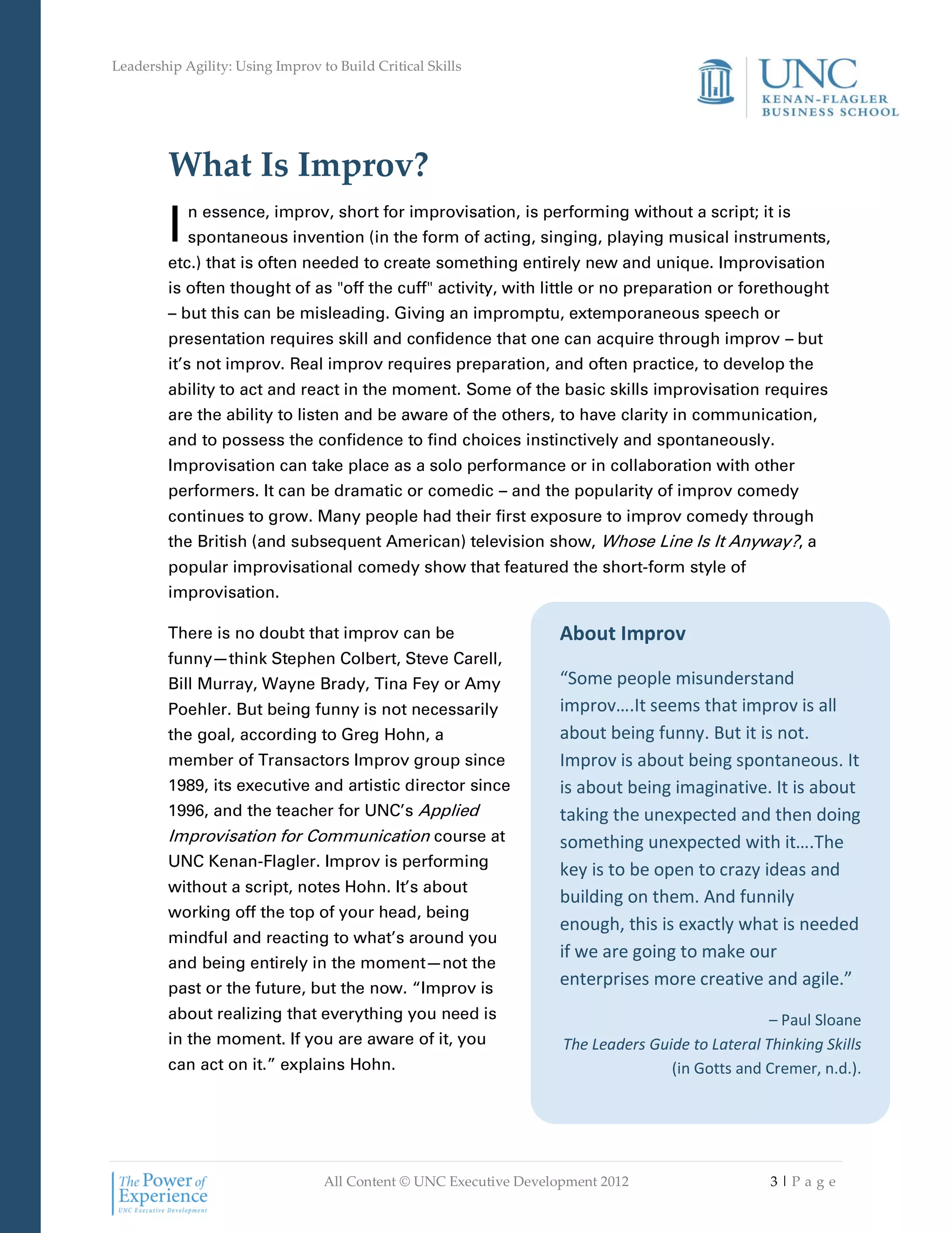 Leadership Agility: Using Improv to Build Critical Skills




         What Is Improv?
         I   n essence, improv, short for improvisation, is performing without a script; it is
             spontaneous invention (in the form of acting, singing, playing musical instruments,
         etc.) that is often needed to create something entirely new and unique. Improvisation
         is often thought of as "off the cuff" activity, with little or no preparation or forethought
         – but this can be misleading. Giving an impromptu, extemporaneous speech or
         presentation requires skill and confidence that one can acquire through improv – but
         it’s not improv. Real improv requires preparation, and often practice, to develop the
         ability to act and react in the moment. Some of the basic skills improvisation requires
         are the ability to listen and be aware of the others, to have clarity in communication,
         and to possess the confidence to find choices instinctively and spontaneously.
         Improvisation can take place as a solo performance or in collaboration with other
         performers. It can be dramatic or comedic – and the popularity of improv comedy
         continues to grow. Many people had their first exposure to improv comedy through
         the British (and subsequent American) television show, Whose Line Is It Anyway?, a
         popular improvisational comedy show that featured the short-form style of
         improvisation.

         There is no doubt that improv can be                       About Improv
         funny—think Stephen Colbert, Steve Carell,
         Bill Murray, Wayne Brady, Tina Fey or Amy                  “Some people misunderstand
         Poehler. But being funny is not necessarily                improv….It seems that improv is all
         the goal, according to Greg Hohn, a                        about being funny. But it is not.
         member of Transactors Improv group since                   Improv is about being spontaneous. It
         1989, its executive and artistic director since            is about being imaginative. It is about
         1996, and the teacher for UNC’s Applied                    taking the unexpected and then doing
         Improvisation for Communication course at                  something unexpected with it….The
         UNC Kenan-Flagler. Improv is performing
                                                                    key is to be open to crazy ideas and
         without a script, notes Hohn. It’s about
                                                                    building on them. And funnily
         working off the top of your head, being
                                                                    enough, this is exactly what is needed
         mindful and reacting to what’s around you
                                                                    if we are going to make our
         and being entirely in the moment—not the
         past or the future, but the now. “Improv is
                                                                    enterprises more creative and agile.”
         about realizing that everything you need is                                              – Paul Sloane
         in the moment. If you are aware of it, you                 The Leaders Guide to Lateral Thinking Skills
         can act on it.” explains Hohn.                                            (in Gotts and Cremer, n.d.).




                                  All Content © UNC Executive Development 2012                    3|Pa ge
 