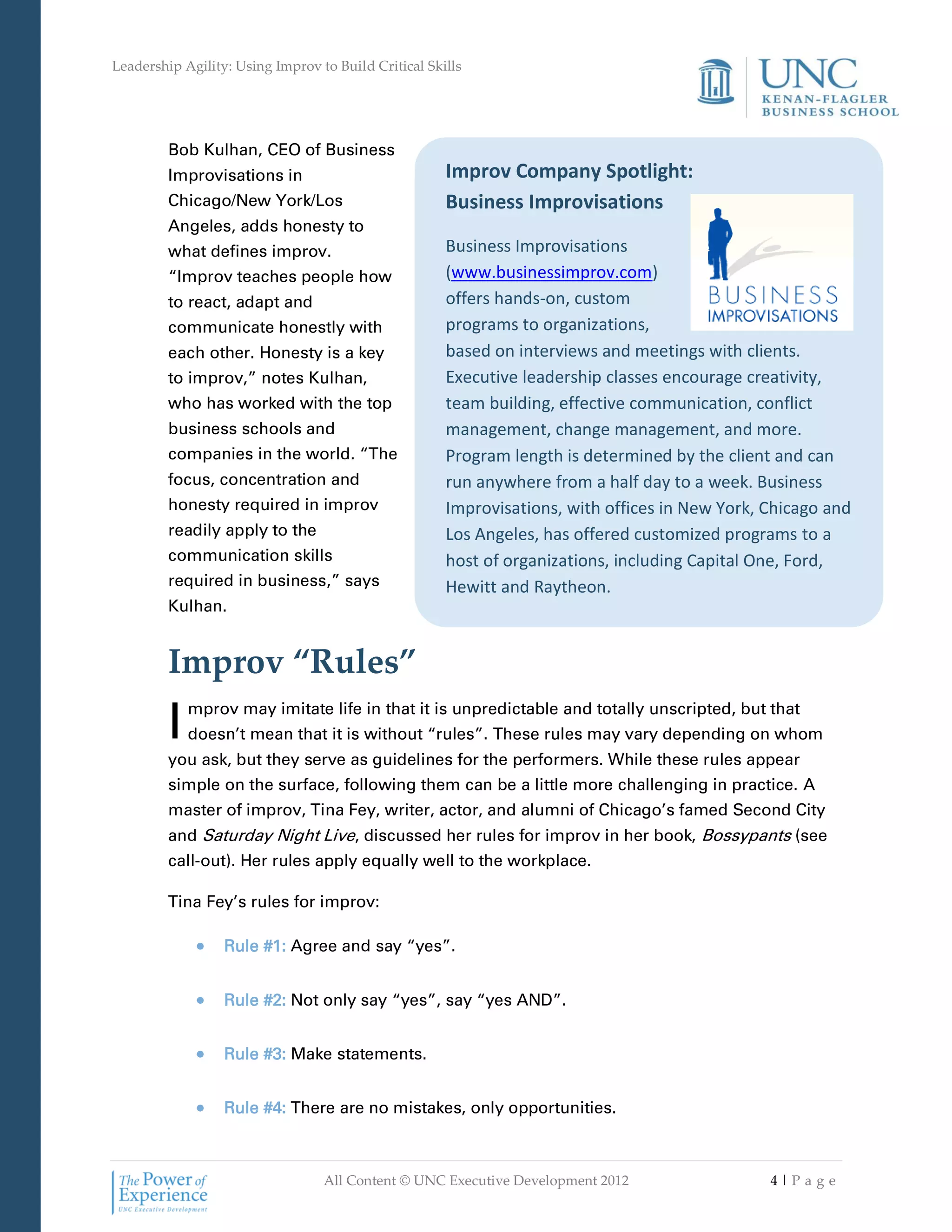 Leadership Agility: Using Improv to Build Critical Skills




         Bob Kulhan, CEO of Business
         Improvisations in                            Improv Company Spotlight:
         Chicago/New York/Los                         Business Improvisations
         Angeles, adds honesty to
         what defines improv.                         Business Improvisations
         “Improv teaches people how                   (www.businessimprov.com)
         to react, adapt and                          offers hands-on, custom
         communicate honestly with                    programs to organizations,
         each other. Honesty is a key                 based on interviews and meetings with clients.
         to improv,” notes Kulhan,                    Executive leadership classes encourage creativity,
         who has worked with the top                  team building, effective communication, conflict
         business schools and                         management, change management, and more.
         companies in the world. “The                 Program length is determined by the client and can
         focus, concentration and                     run anywhere from a half day to a week. Business
         honesty required in improv                   Improvisations, with offices in New York, Chicago and
         readily apply to the                         Los Angeles, has offered customized programs to a
         communication skills                         host of organizations, including Capital One, Ford,
         required in business,” says                  Hewitt and Raytheon.
         Kulhan.


         Improv “Rules”
         I   mprov may imitate life in that it is unpredictable and totally unscripted, but that
             doesn’t mean that it is without “rules”. These rules may vary depending on whom
         you ask, but they serve as guidelines for the performers. While these rules appear
         simple on the surface, following them can be a little more challenging in practice. A
         master of improv, Tina Fey, writer, actor, and alumni of Chicago’s famed Second City
         and Saturday Night Live, discussed her rules for improv in her book, Bossypants (see
         call-out). Her rules apply equally well to the workplace.

         Tina Fey’s rules for improv:

                  Rule #1: Agree and say “yes”.


                  Rule #2: Not only say “yes”, say “yes AND”.


                  Rule #3: Make statements.


                  Rule #4: There are no mistakes, only opportunities.



                                  All Content © UNC Executive Development 2012                  4|Pa ge
 