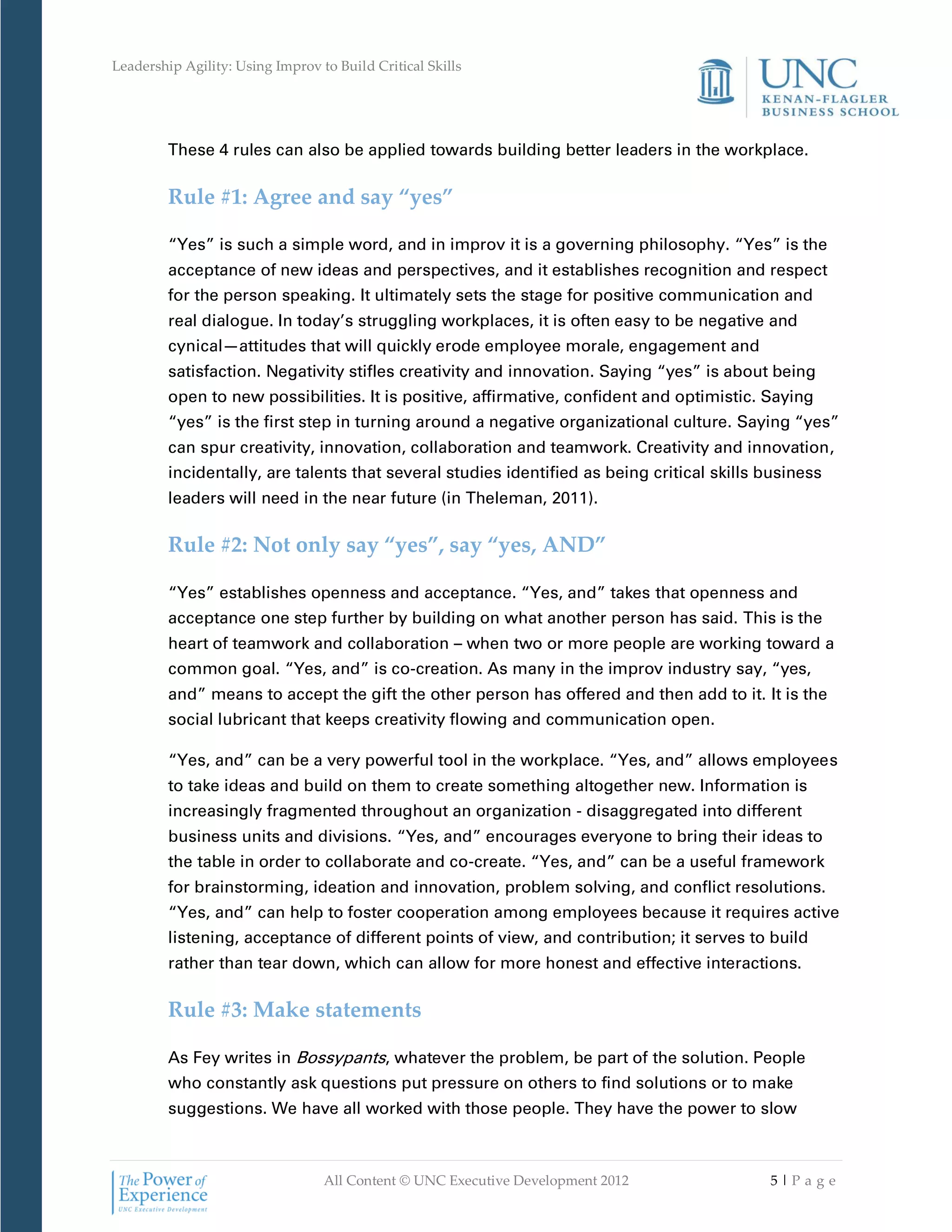 Leadership Agility: Using Improv to Build Critical Skills




         These 4 rules can also be applied towards building better leaders in the workplace.

         Rule #1: Agree and say “yes”

         “Yes” is such a simple word, and in improv it is a governing philosophy. “Yes” is the
         acceptance of new ideas and perspectives, and it establishes recognition and respect
         for the person speaking. It ultimately sets the stage for positive communication and
         real dialogue. In today’s struggling workplaces, it is often easy to be negative and
         cynical—attitudes that will quickly erode employee morale, engagement and
         satisfaction. Negativity stifles creativity and innovation. Saying “yes” is about being
         open to new possibilities. It is positive, affirmative, confident and optimistic. Saying
         “yes” is the first step in turning around a negative organizational culture. Saying “yes”
         can spur creativity, innovation, collaboration and teamwork. Creativity and innovation,
         incidentally, are talents that several studies identified as being critical skills business
         leaders will need in the near future (in Theleman, 2011).

         Rule #2: Not only say “yes”, say “yes, AND”

         “Yes” establishes openness and acceptance. “Yes, and” takes that openness and
         acceptance one step further by building on what another person has said. This is the
         heart of teamwork and collaboration – when two or more people are working toward a
         common goal. “Yes, and” is co-creation. As many in the improv industry say, “yes,
         and” means to accept the gift the other person has offered and then add to it. It is the
         social lubricant that keeps creativity flowing and communication open.

         “Yes, and” can be a very powerful tool in the workplace. “Yes, and” allows employees
         to take ideas and build on them to create something altogether new. Information is
         increasingly fragmented throughout an organization - disaggregated into different
         business units and divisions. “Yes, and” encourages everyone to bring their ideas to
         the table in order to collaborate and co-create. “Yes, and” can be a useful framework
         for brainstorming, ideation and innovation, problem solving, and conflict resolutions.
         “Yes, and” can help to foster cooperation among employees because it requires active
         listening, acceptance of different points of view, and contribution; it serves to build
         rather than tear down, which can allow for more honest and effective interactions.

         Rule #3: Make statements

         As Fey writes in Bossypants, whatever the problem, be part of the solution. People
         who constantly ask questions put pressure on others to find solutions or to make
         suggestions. We have all worked with those people. They have the power to slow



                                  All Content © UNC Executive Development 2012              5|Pa ge
 