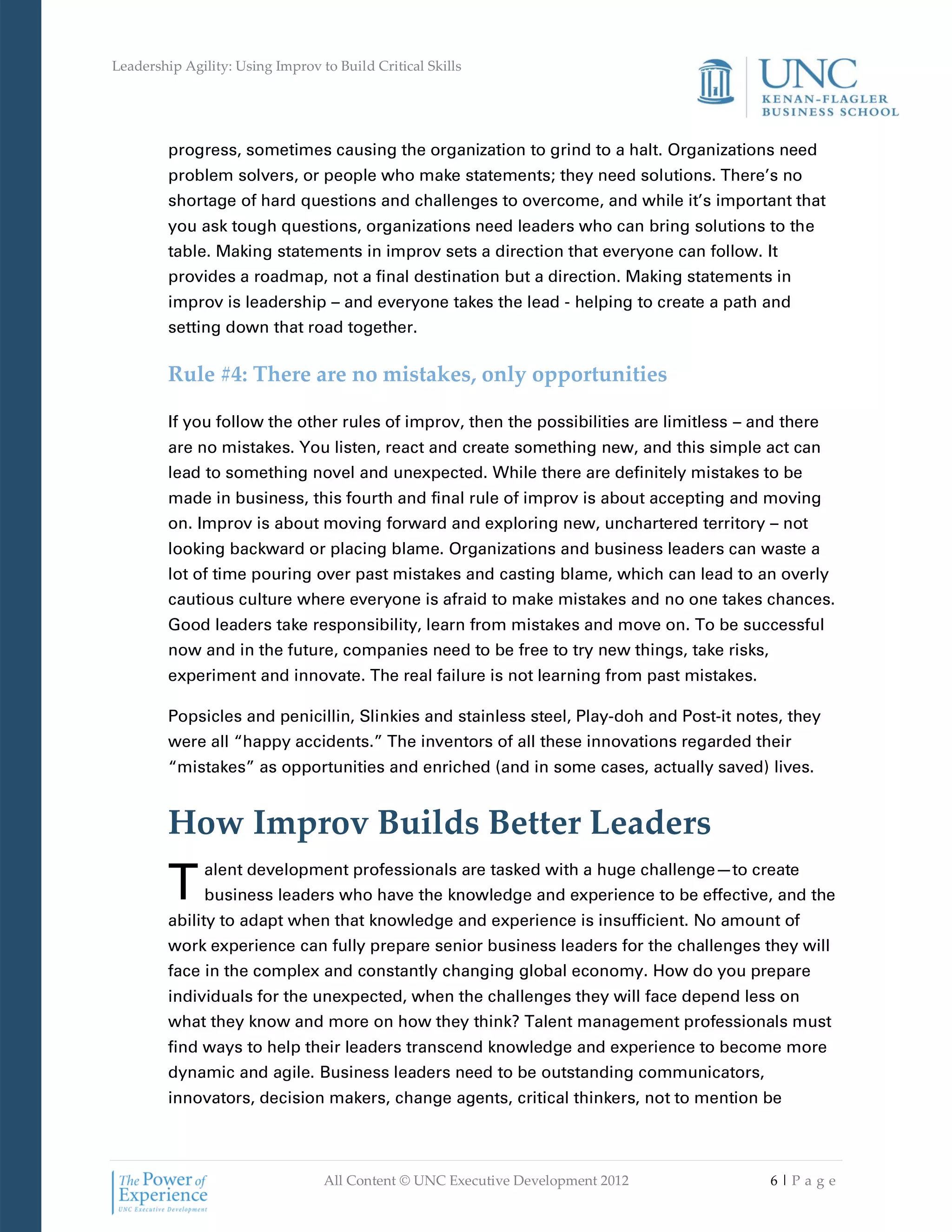 Leadership Agility: Using Improv to Build Critical Skills




         progress, sometimes causing the organization to grind to a halt. Organizations need
         problem solvers, or people who make statements; they need solutions. There’s no
         shortage of hard questions and challenges to overcome, and while it’s important that
         you ask tough questions, organizations need leaders who can bring solutions to the
         table. Making statements in improv sets a direction that everyone can follow. It
         provides a roadmap, not a final destination but a direction. Making statements in
         improv is leadership – and everyone takes the lead - helping to create a path and
         setting down that road together.

         Rule #4: There are no mistakes, only opportunities

         If you follow the other rules of improv, then the possibilities are limitless – and there
         are no mistakes. You listen, react and create something new, and this simple act can
         lead to something novel and unexpected. While there are definitely mistakes to be
         made in business, this fourth and final rule of improv is about accepting and moving
         on. Improv is about moving forward and exploring new, unchartered territory – not
         looking backward or placing blame. Organizations and business leaders can waste a
         lot of time pouring over past mistakes and casting blame, which can lead to an overly
         cautious culture where everyone is afraid to make mistakes and no one takes chances.
         Good leaders take responsibility, learn from mistakes and move on. To be successful
         now and in the future, companies need to be free to try new things, take risks,
         experiment and innovate. The real failure is not learning from past mistakes.

         Popsicles and penicillin, Slinkies and stainless steel, Play-doh and Post-it notes, they
         were all “happy accidents.” The inventors of all these innovations regarded their
         “mistakes” as opportunities and enriched (and in some cases, actually saved) lives.


         How Improv Builds Better Leaders
         T     alent development professionals are tasked with a huge challenge—to create
               business leaders who have the knowledge and experience to be effective, and the
         ability to adapt when that knowledge and experience is insufficient. No amount of
         work experience can fully prepare senior business leaders for the challenges they will
         face in the complex and constantly changing global economy. How do you prepare
         individuals for the unexpected, when the challenges they will face depend less on
         what they know and more on how they think? Talent management professionals must
         find ways to help their leaders transcend knowledge and experience to become more
         dynamic and agile. Business leaders need to be outstanding communicators,
         innovators, decision makers, change agents, critical thinkers, not to mention be



                                  All Content © UNC Executive Development 2012             6|Pa ge
 
