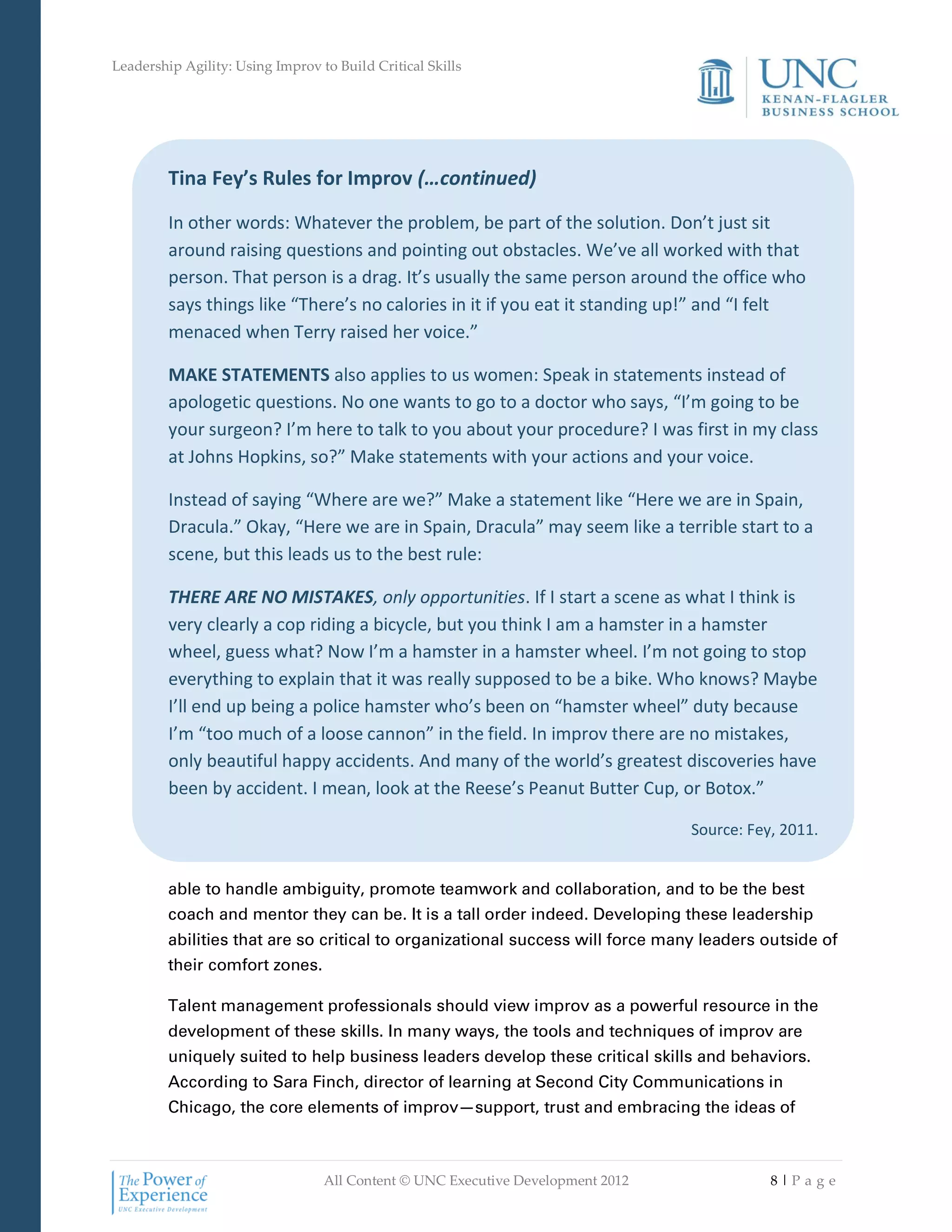 Leadership Agility: Using Improv to Build Critical Skills




         Tina Fey’s Rules for Improv (…continued)

         In other words: Whatever the problem, be part of the solution. Don’t just sit
         around raising questions and pointing out obstacles. We’ve all worked with that
         person. That person is a drag. It’s usually the same person around the office who
         says things like “There’s no calories in it if you eat it standing up!” and “I felt
         menaced when Terry raised her voice.”

         MAKE STATEMENTS also applies to us women: Speak in statements instead of
         apologetic questions. No one wants to go to a doctor who says, “I’m going to be
         your surgeon? I’m here to talk to you about your procedure? I was first in my class
         at Johns Hopkins, so?” Make statements with your actions and your voice.

         Instead of saying “Where are we?” Make a statement like “Here we are in Spain,
         Dracula.” Okay, “Here we are in Spain, Dracula” may seem like a terrible start to a
         scene, but this leads us to the best rule:

         THERE ARE NO MISTAKES, only opportunities. If I start a scene as what I think is
         very clearly a cop riding a bicycle, but you think I am a hamster in a hamster
         wheel, guess what? Now I’m a hamster in a hamster wheel. I’m not going to stop
         everything to explain that it was really supposed to be a bike. Who knows? Maybe
         I’ll end up being a police hamster who’s been on “hamster wheel” duty because
         I’m “too much of a loose cannon” in the field. In improv there are no mistakes,
         only beautiful happy accidents. And many of the world’s greatest discoveries have
         been by accident. I mean, look at the Reese’s Peanut Butter Cup, or Botox.”

                                                                                 Source: Fey, 2011.


         able to handle ambiguity, promote teamwork and collaboration, and to be the best
         coach and mentor they can be. It is a tall order indeed. Developing these leadership
         abilities that are so critical to organizational success will force many leaders outside of
         their comfort zones.

         Talent management professionals should view improv as a powerful resource in the
         development of these skills. In many ways, the tools and techniques of improv are
         uniquely suited to help business leaders develop these critical skills and behaviors.
         According to Sara Finch, director of learning at Second City Communications in
         Chicago, the core elements of improv—support, trust and embracing the ideas of



                                  All Content © UNC Executive Development 2012              8|Pa ge
 