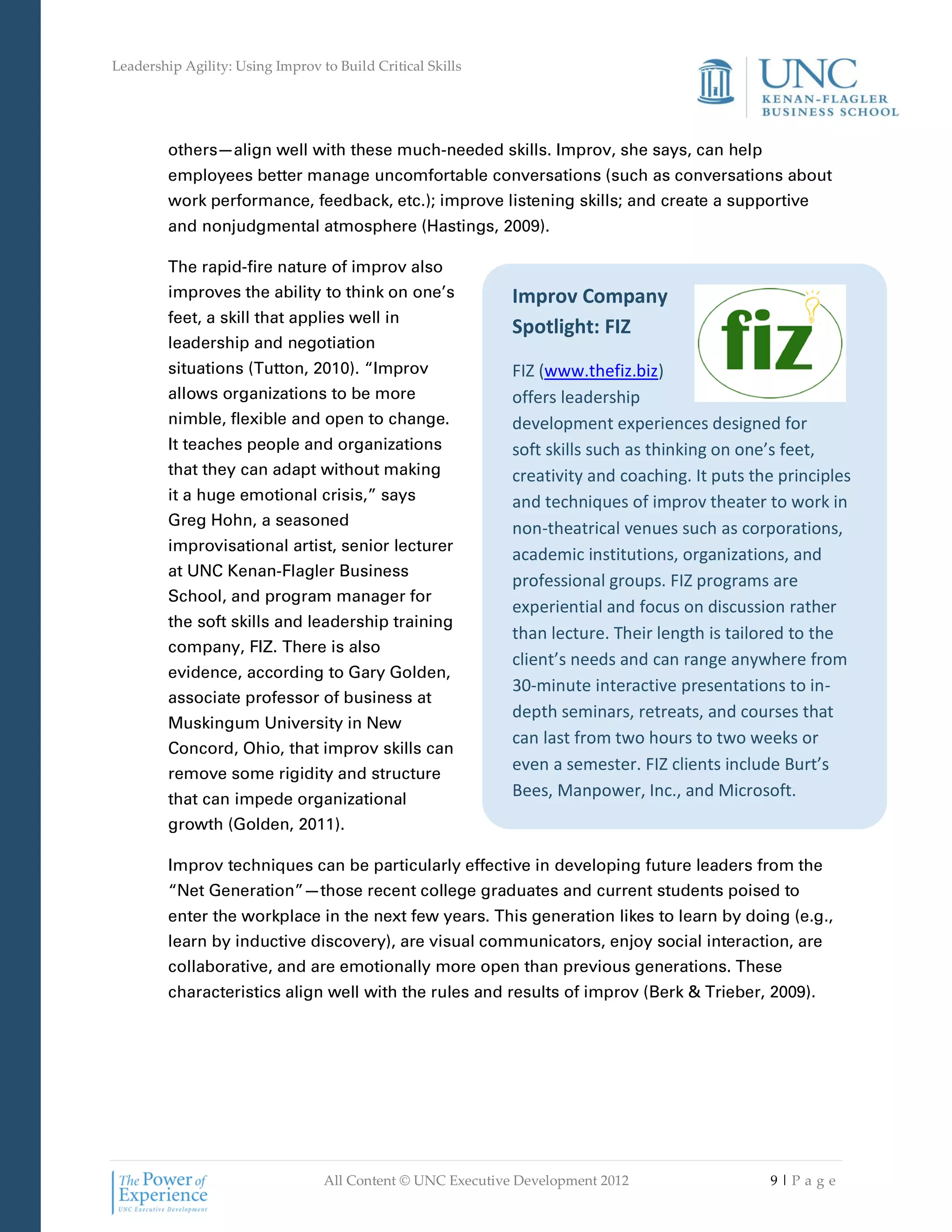 Leadership Agility: Using Improv to Build Critical Skills




         others—align well with these much-needed skills. Improv, she says, can help
         employees better manage uncomfortable conversations (such as conversations about
         work performance, feedback, etc.); improve listening skills; and create a supportive
         and nonjudgmental atmosphere (Hastings, 2009).

         The rapid-fire nature of improv also
         improves the ability to think on one’s              Improv Company
         feet, a skill that applies well in
                                                             Spotlight: FIZ
         leadership and negotiation
         situations (Tutton, 2010). “Improv                  FIZ (www.thefiz.biz)
         allows organizations to be more                     offers leadership
         nimble, flexible and open to change.                development experiences designed for
         It teaches people and organizations                 soft skills such as thinking on one’s feet,
         that they can adapt without making                  creativity and coaching. It puts the principles
         it a huge emotional crisis,” says                   and techniques of improv theater to work in
         Greg Hohn, a seasoned
                                                             non-theatrical venues such as corporations,
         improvisational artist, senior lecturer
                                                             academic institutions, organizations, and
         at UNC Kenan-Flagler Business
                                                             professional groups. FIZ programs are
         School, and program manager for
                                                             experiential and focus on discussion rather
         the soft skills and leadership training
                                                             than lecture. Their length is tailored to the
         company, FIZ. There is also
                                                             client’s needs and can range anywhere from
         evidence, according to Gary Golden,
                                                             30-minute interactive presentations to in-
         associate professor of business at
                                                             depth seminars, retreats, and courses that
         Muskingum University in New
                                                             can last from two hours to two weeks or
         Concord, Ohio, that improv skills can
         remove some rigidity and structure
                                                             even a semester. FIZ clients include Burt’s
         that can impede organizational
                                                             Bees, Manpower, Inc., and Microsoft.
         growth (Golden, 2011).

         Improv techniques can be particularly effective in developing future leaders from the
         “Net Generation”—those recent college graduates and current students poised to
         enter the workplace in the next few years. This generation likes to learn by doing (e.g.,
         learn by inductive discovery), are visual communicators, enjoy social interaction, are
         collaborative, and are emotionally more open than previous generations. These
         characteristics align well with the rules and results of improv (Berk & Trieber, 2009).




                                  All Content © UNC Executive Development 2012                  9|Pa ge
 