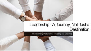 Leadership -AJourney, Not Just a
Destination
Understanding the Dynamics of Leading and Following
 