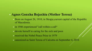  Agnes Gonxha Bojaxhiu (Mother Teresa)
 Born on August 26, 1910, in Skopje,current capital of the Republic
of Macedonia.
 in 1946 experienced "call within a call“
 devote herself to caring for the sick and poor.
 received the Nobel Peace Prize in 1979
 canonized as Saint Teresa of Calcutta on September 4, 2016
 