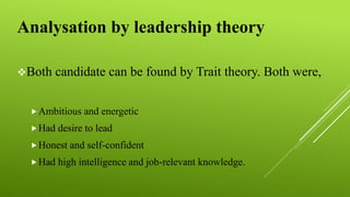 Analysation by leadership theory
Both candidate can be found by Trait theory. Both were,
Ambitious and energetic
Had desire to lead
Honest and self-confident
Had high intelligence and job-relevant knowledge.
 