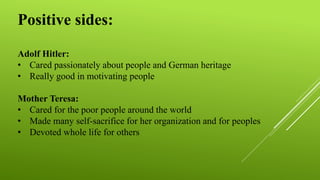 Positive sides:
Adolf Hitler:
• Cared passionately about people and German heritage
• Really good in motivating people
Mother Teresa:
• Cared for the poor people around the world
• Made many self-sacrifice for her organization and for peoples
• Devoted whole life for others
 