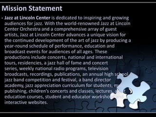 Mission Statement
•   Jazz at Lincoln Center is dedicated to inspiring and growing
    audiences for jazz. With the world-renowned Jazz at Lincoln
    Center Orchestra and a comprehensive array of guest
    artists, Jazz at Lincoln Center advances a unique vision for
    the continued development of the art of jazz by producing a
    year-round schedule of performance, education and
    broadcast events for audiences of all ages. These
    productions include concerts, national and international
    tours, residencies, a jazz hall of fame and concert
    series, weekly national radio programs, television
    broadcasts, recordings, publications, an annual high school
    jazz band competition and festival, a band director
    academy, jazz appreciation curriculum for students, music
    publishing, children’s concerts and classes, lectures, adult
    education courses, student and educator workshops and
    interactive websites.
 