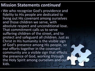 Mission Statements continued
•   We who recognize God's providence and
    fidelity to His people are dedicated to
    living out His covenant among ourselves
    and those children we serve, with
    absolute respect and unconditional love.
    That commitment calls us to serve
    suffering children of the street, and to
    protect and safeguard all children. Just as
    Christ in His humanity is the visible sign
    of God's presence among His people, so
    our efforts together in the covenant
    community are a visible sign that effects
    the presence of God, working through
    the Holy Spirit among ourselves and our
    kids.
 