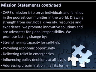 Mission Statements continued
• CARE’s mission is to serve individuals and families
  in the poorest communities in the world. Drawing
  strength from our global diversity, resources and
  experience, we promote innovative solutions and
  are advocates for global responsibility. We
  promote lasting change by:
• Strengthening capacity for self-help

• Providing economic opportunity

• Delivering relief in emergencies

• Influencing policy decisions at all levels

• Addressing discrimination in all its forms
 