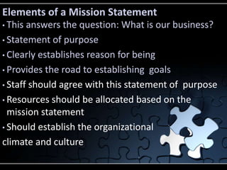 Elements of a Mission Statement
• This answers the question: What is our business?
• Statement of purpose

• Clearly establishes reason for being

• Provides the road to establishing goals

• Staff should agree with this statement of purpose

• Resources should be allocated based on the
  mission statement
• Should establish the organizational

climate and culture
 
