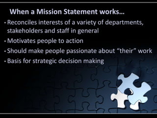 When a Mission Statement works…
• Reconciles  interests of a variety of departments,
  stakeholders and staff in general
• Motivates people to action

• Should make people passionate about “their” work

• Basis for strategic decision making
 