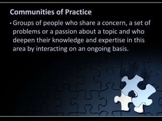 Communities of Practice
• Groups of people who share a concern, a set of
 problems or a passion about a topic and who
 deepen their knowledge and expertise in this
 area by interacting on an ongoing basis.
 