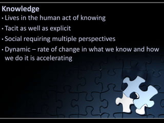 Knowledge
• Lives in the human act of knowing
• Tacit as well as explicit

• Social requiring multiple perspectives

• Dynamic – rate of change in what we know and how
  we do it is accelerating
 