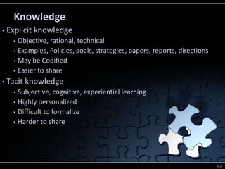 Knowledge
•   Explicit knowledge
     •   Objective, rational, technical
     •   Examples, Policies, goals, strategies, papers, reports, directions
     •   May be Codified
     •   Easier to share
•   Tacit knowledge
     •   Subjective, cognitive, experiential learning
     •   Highly personalized
     •   Difficult to formalize
     •   Harder to share



     © 2005 Prentice
     Hall, Decision                                                           9-22
 