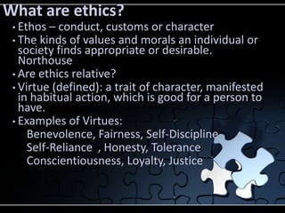 What are ethics?
 • Ethos – conduct, customs or character
 • The kinds of values and morals an individual   or
   society finds appropriate or desirable.
   Northouse
 • Are ethics relative?
 • Virtue (defined): a trait of character, manifested
   in habitual action, which is good for a person to
   have.
 • Examples of Virtues:
     Benevolence, Fairness, Self-Discipline
     Self-Reliance , Honesty, Tolerance
     Conscientiousness, Loyalty, Justice
 
