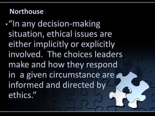 Northouse
• “Inany decision-making
 situation, ethical issues are
 either implicitly or explicitly
 involved. The choices leaders
 make and how they respond
 in a given circumstance are
 informed and directed by
 ethics.”
 