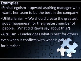 Examples
• Ethical egoism – upward aspiring manager who
  wants her team to be the best in the company
• Utilitarianism – We should create the greatest
  good (happiness) for the greatest number of
  people. (What did Rawls say about this?)
• Altruism - Leader does what is best for others

even when it conflicts with what is good
for him/her.
 