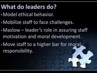 What do leaders do?
• Model  ethical behavior.
• Mobilize staff to face challenges.

• Maslow – leader’s role in assuring staff
  motivation and moral development.
• Move staff to a higher bar for moral
  responsibility.
 