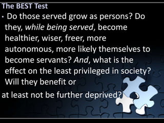The BEST Test
• Do those served grow as persons? Do
 they, while being served, become
 healthier, wiser, freer, more
 autonomous, more likely themselves to
 become servants? And, what is the
 effect on the least privileged in society?
 Will they benefit or
at least not be further deprived?
 