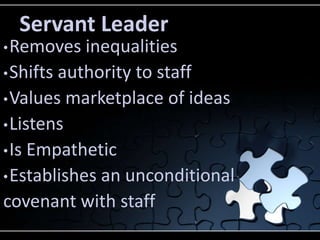 Servant Leader
• Removes   inequalities
• Shifts authority to staff
• Values marketplace of ideas
• Listens
• Is Empathetic
• Establishes an unconditional
covenant with staff
 
