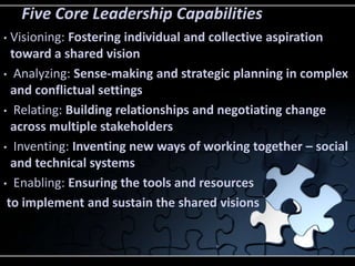 Five Core Leadership Capabilities
• Visioning: Fostering individual and collective aspiration
  toward a shared vision
• Analyzing: Sense-making and strategic planning in complex
  and conflictual settings
• Relating: Building relationships and negotiating change
  across multiple stakeholders
• Inventing: Inventing new ways of working together – social
  and technical systems
• Enabling: Ensuring the tools and resources

 to implement and sustain the shared visions
 