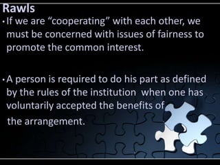 Rawls
• If
   we are “cooperating” with each other, we
 must be concerned with issues of fairness to
 promote the common interest.

•A person is required to do his part as defined
 by the rules of the institution when one has
 voluntarily accepted the benefits of
 the arrangement.
 