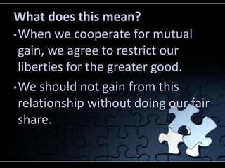 What does this mean?
• When we cooperate for mutual
  gain, we agree to restrict our
  liberties for the greater good.
• We should not gain from this
  relationship without doing our fair
  share.
 
