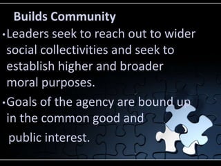 Builds Community
• Leaders seek to reach out to wider
  social collectivities and seek to
  establish higher and broader
  moral purposes.
• Goals of the agency are bound up
  in the common good and
   public interest.
 