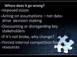 Where does it go wrong?
• Imposed     vision
• Acting on assumptions – not data-
  drive decision making
• Discounting or disregarding key
  stakeholders
• If it’s not broke, why change?
• Forced internal competition for
  resources
 